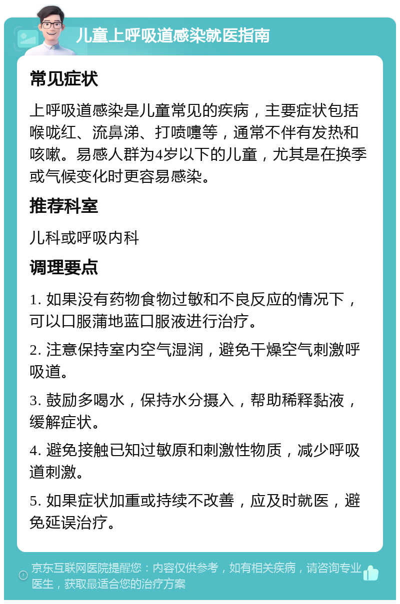 儿童上呼吸道感染就医指南 常见症状 上呼吸道感染是儿童常见的疾病，主要症状包括喉咙红、流鼻涕、打喷嚏等，通常不伴有发热和咳嗽。易感人群为4岁以下的儿童，尤其是在换季或气候变化时更容易感染。 推荐科室 儿科或呼吸内科 调理要点 1. 如果没有药物食物过敏和不良反应的情况下，可以口服蒲地蓝口服液进行治疗。 2. 注意保持室内空气湿润，避免干燥空气刺激呼吸道。 3. 鼓励多喝水，保持水分摄入，帮助稀释黏液，缓解症状。 4. 避免接触已知过敏原和刺激性物质，减少呼吸道刺激。 5. 如果症状加重或持续不改善，应及时就医，避免延误治疗。