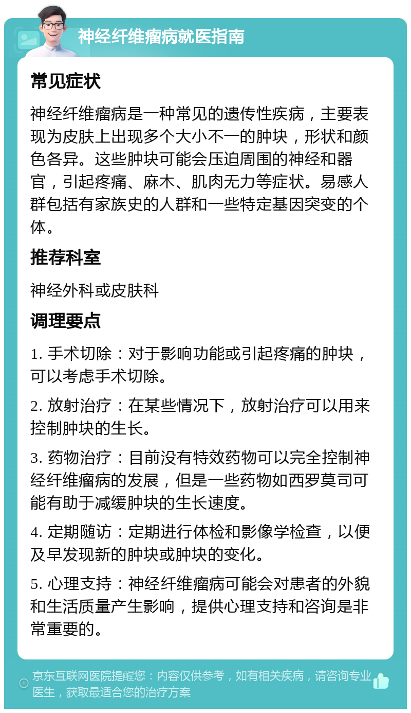 神经纤维瘤病就医指南 常见症状 神经纤维瘤病是一种常见的遗传性疾病，主要表现为皮肤上出现多个大小不一的肿块，形状和颜色各异。这些肿块可能会压迫周围的神经和器官，引起疼痛、麻木、肌肉无力等症状。易感人群包括有家族史的人群和一些特定基因突变的个体。 推荐科室 神经外科或皮肤科 调理要点 1. 手术切除：对于影响功能或引起疼痛的肿块，可以考虑手术切除。 2. 放射治疗：在某些情况下，放射治疗可以用来控制肿块的生长。 3. 药物治疗：目前没有特效药物可以完全控制神经纤维瘤病的发展，但是一些药物如西罗莫司可能有助于减缓肿块的生长速度。 4. 定期随访：定期进行体检和影像学检查，以便及早发现新的肿块或肿块的变化。 5. 心理支持：神经纤维瘤病可能会对患者的外貌和生活质量产生影响，提供心理支持和咨询是非常重要的。