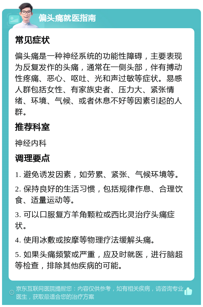 偏头痛就医指南 常见症状 偏头痛是一种神经系统的功能性障碍，主要表现为反复发作的头痛，通常在一侧头部，伴有搏动性疼痛、恶心、呕吐、光和声过敏等症状。易感人群包括女性、有家族史者、压力大、紧张情绪、环境、气候、或者休息不好等因素引起的人群。 推荐科室 神经内科 调理要点 1. 避免诱发因素，如劳累、紧张、气候环境等。 2. 保持良好的生活习惯，包括规律作息、合理饮食、适量运动等。 3. 可以口服复方羊角颗粒或西比灵治疗头痛症状。 4. 使用冰敷或按摩等物理疗法缓解头痛。 5. 如果头痛频繁或严重，应及时就医，进行脑超等检查，排除其他疾病的可能。