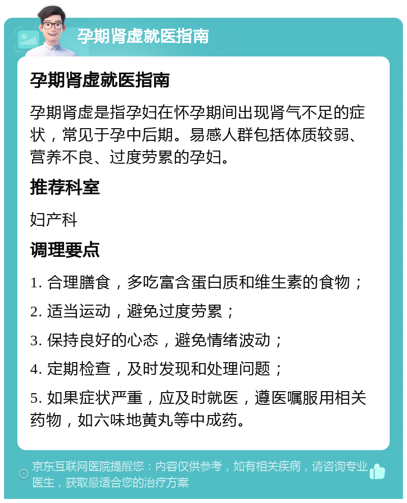 孕期肾虚就医指南 孕期肾虚就医指南 孕期肾虚是指孕妇在怀孕期间出现肾气不足的症状，常见于孕中后期。易感人群包括体质较弱、营养不良、过度劳累的孕妇。 推荐科室 妇产科 调理要点 1. 合理膳食，多吃富含蛋白质和维生素的食物； 2. 适当运动，避免过度劳累； 3. 保持良好的心态，避免情绪波动； 4. 定期检查，及时发现和处理问题； 5. 如果症状严重，应及时就医，遵医嘱服用相关药物，如六味地黄丸等中成药。