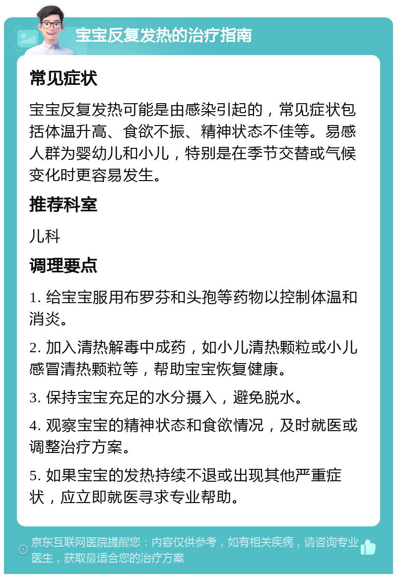 宝宝反复发热的治疗指南 常见症状 宝宝反复发热可能是由感染引起的，常见症状包括体温升高、食欲不振、精神状态不佳等。易感人群为婴幼儿和小儿，特别是在季节交替或气候变化时更容易发生。 推荐科室 儿科 调理要点 1. 给宝宝服用布罗芬和头孢等药物以控制体温和消炎。 2. 加入清热解毒中成药，如小儿清热颗粒或小儿感冒清热颗粒等，帮助宝宝恢复健康。 3. 保持宝宝充足的水分摄入，避免脱水。 4. 观察宝宝的精神状态和食欲情况，及时就医或调整治疗方案。 5. 如果宝宝的发热持续不退或出现其他严重症状，应立即就医寻求专业帮助。