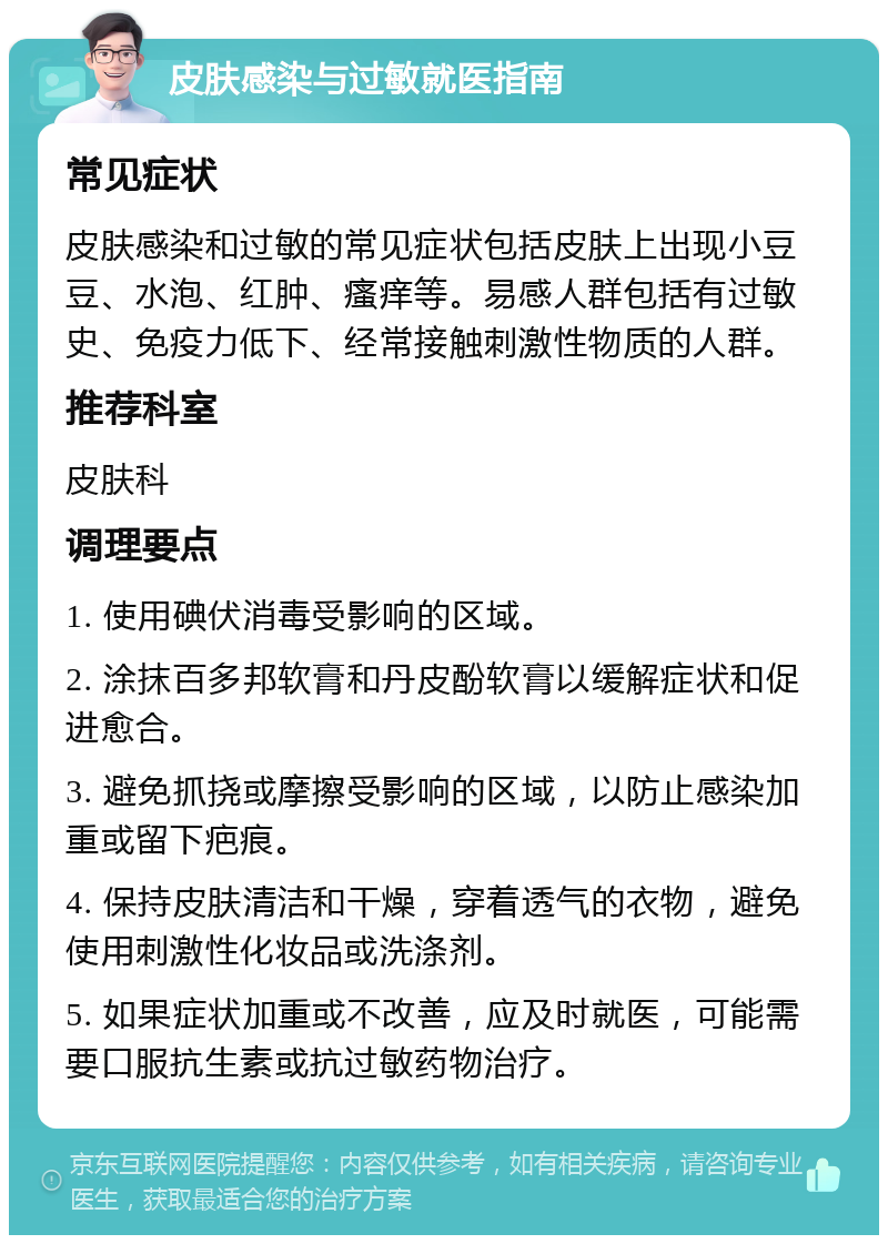 皮肤感染与过敏就医指南 常见症状 皮肤感染和过敏的常见症状包括皮肤上出现小豆豆、水泡、红肿、瘙痒等。易感人群包括有过敏史、免疫力低下、经常接触刺激性物质的人群。 推荐科室 皮肤科 调理要点 1. 使用碘伏消毒受影响的区域。 2. 涂抹百多邦软膏和丹皮酚软膏以缓解症状和促进愈合。 3. 避免抓挠或摩擦受影响的区域，以防止感染加重或留下疤痕。 4. 保持皮肤清洁和干燥，穿着透气的衣物，避免使用刺激性化妆品或洗涤剂。 5. 如果症状加重或不改善，应及时就医，可能需要口服抗生素或抗过敏药物治疗。