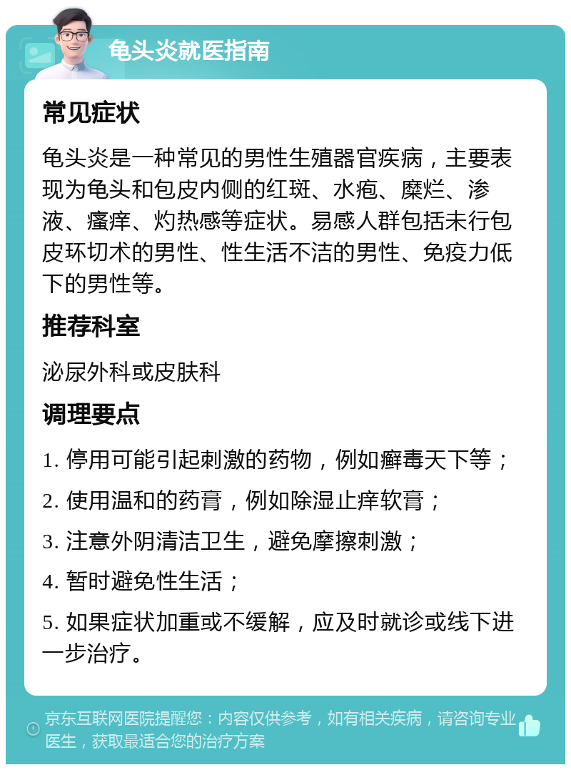 龟头炎就医指南 常见症状 龟头炎是一种常见的男性生殖器官疾病，主要表现为龟头和包皮内侧的红斑、水疱、糜烂、渗液、瘙痒、灼热感等症状。易感人群包括未行包皮环切术的男性、性生活不洁的男性、免疫力低下的男性等。 推荐科室 泌尿外科或皮肤科 调理要点 1. 停用可能引起刺激的药物，例如癣毒天下等； 2. 使用温和的药膏，例如除湿止痒软膏； 3. 注意外阴清洁卫生，避免摩擦刺激； 4. 暂时避免性生活； 5. 如果症状加重或不缓解，应及时就诊或线下进一步治疗。