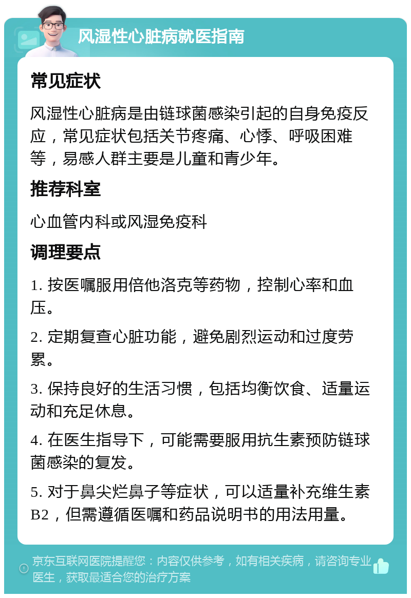 风湿性心脏病就医指南 常见症状 风湿性心脏病是由链球菌感染引起的自身免疫反应，常见症状包括关节疼痛、心悸、呼吸困难等，易感人群主要是儿童和青少年。 推荐科室 心血管内科或风湿免疫科 调理要点 1. 按医嘱服用倍他洛克等药物，控制心率和血压。 2. 定期复查心脏功能，避免剧烈运动和过度劳累。 3. 保持良好的生活习惯，包括均衡饮食、适量运动和充足休息。 4. 在医生指导下，可能需要服用抗生素预防链球菌感染的复发。 5. 对于鼻尖烂鼻子等症状，可以适量补充维生素B2，但需遵循医嘱和药品说明书的用法用量。