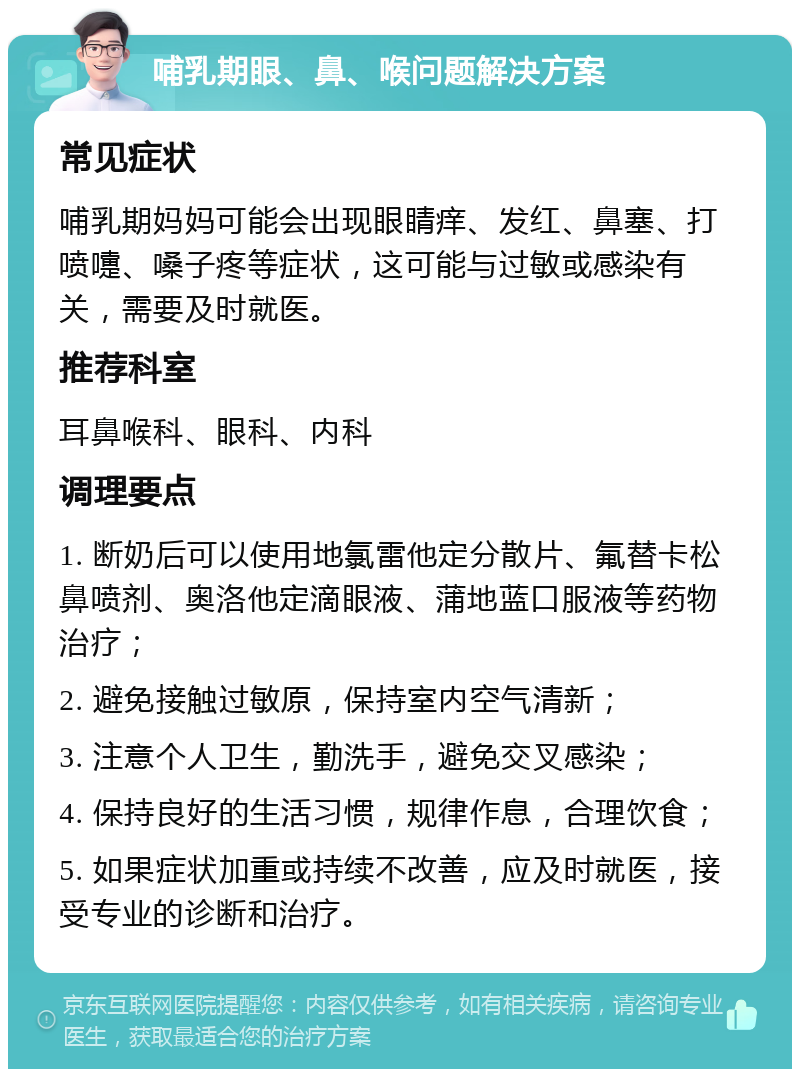 哺乳期眼、鼻、喉问题解决方案 常见症状 哺乳期妈妈可能会出现眼睛痒、发红、鼻塞、打喷嚏、嗓子疼等症状，这可能与过敏或感染有关，需要及时就医。 推荐科室 耳鼻喉科、眼科、内科 调理要点 1. 断奶后可以使用地氯雷他定分散片、氟替卡松鼻喷剂、奥洛他定滴眼液、蒲地蓝口服液等药物治疗； 2. 避免接触过敏原，保持室内空气清新； 3. 注意个人卫生，勤洗手，避免交叉感染； 4. 保持良好的生活习惯，规律作息，合理饮食； 5. 如果症状加重或持续不改善，应及时就医，接受专业的诊断和治疗。