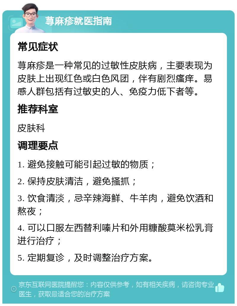 荨麻疹就医指南 常见症状 荨麻疹是一种常见的过敏性皮肤病，主要表现为皮肤上出现红色或白色风团，伴有剧烈瘙痒。易感人群包括有过敏史的人、免疫力低下者等。 推荐科室 皮肤科 调理要点 1. 避免接触可能引起过敏的物质； 2. 保持皮肤清洁，避免搔抓； 3. 饮食清淡，忌辛辣海鲜、牛羊肉，避免饮酒和熬夜； 4. 可以口服左西替利嗪片和外用糠酸莫米松乳膏进行治疗； 5. 定期复诊，及时调整治疗方案。