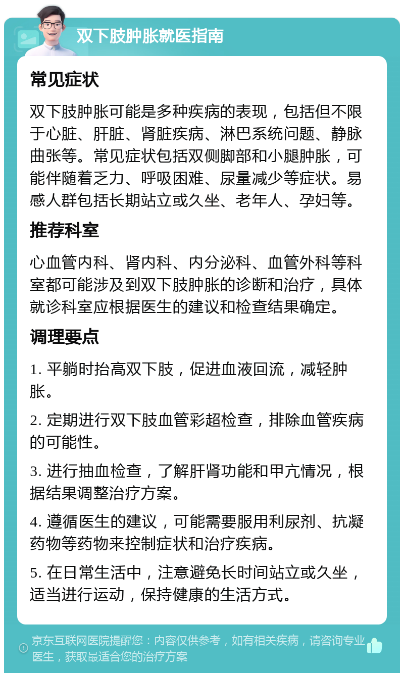 双下肢肿胀就医指南 常见症状 双下肢肿胀可能是多种疾病的表现，包括但不限于心脏、肝脏、肾脏疾病、淋巴系统问题、静脉曲张等。常见症状包括双侧脚部和小腿肿胀，可能伴随着乏力、呼吸困难、尿量减少等症状。易感人群包括长期站立或久坐、老年人、孕妇等。 推荐科室 心血管内科、肾内科、内分泌科、血管外科等科室都可能涉及到双下肢肿胀的诊断和治疗，具体就诊科室应根据医生的建议和检查结果确定。 调理要点 1. 平躺时抬高双下肢，促进血液回流，减轻肿胀。 2. 定期进行双下肢血管彩超检查，排除血管疾病的可能性。 3. 进行抽血检查，了解肝肾功能和甲亢情况，根据结果调整治疗方案。 4. 遵循医生的建议，可能需要服用利尿剂、抗凝药物等药物来控制症状和治疗疾病。 5. 在日常生活中，注意避免长时间站立或久坐，适当进行运动，保持健康的生活方式。