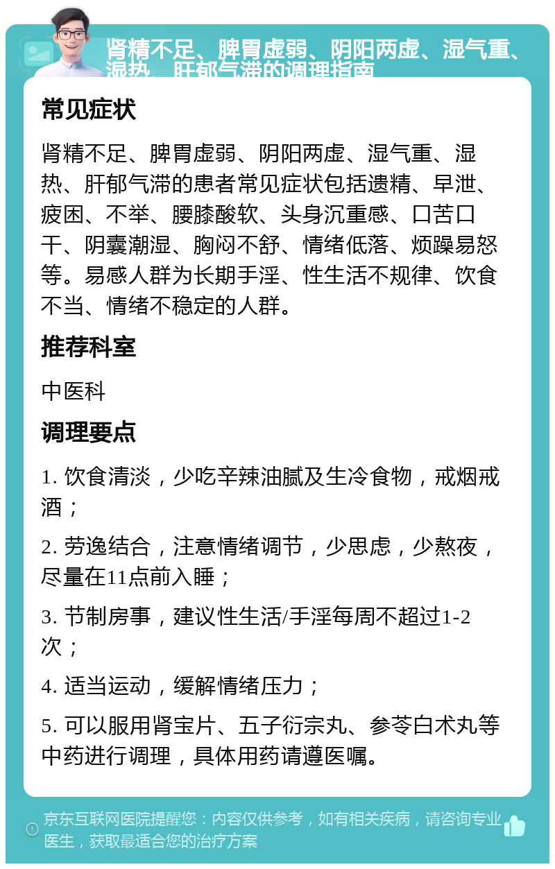 肾精不足、脾胃虚弱、阴阳两虚、湿气重、湿热、肝郁气滞的调理指南 常见症状 肾精不足、脾胃虚弱、阴阳两虚、湿气重、湿热、肝郁气滞的患者常见症状包括遗精、早泄、疲困、不举、腰膝酸软、头身沉重感、口苦口干、阴囊潮湿、胸闷不舒、情绪低落、烦躁易怒等。易感人群为长期手淫、性生活不规律、饮食不当、情绪不稳定的人群。 推荐科室 中医科 调理要点 1. 饮食清淡，少吃辛辣油腻及生冷食物，戒烟戒酒； 2. 劳逸结合，注意情绪调节，少思虑，少熬夜，尽量在11点前入睡； 3. 节制房事，建议性生活/手淫每周不超过1-2次； 4. 适当运动，缓解情绪压力； 5. 可以服用肾宝片、五子衍宗丸、参苓白术丸等中药进行调理，具体用药请遵医嘱。