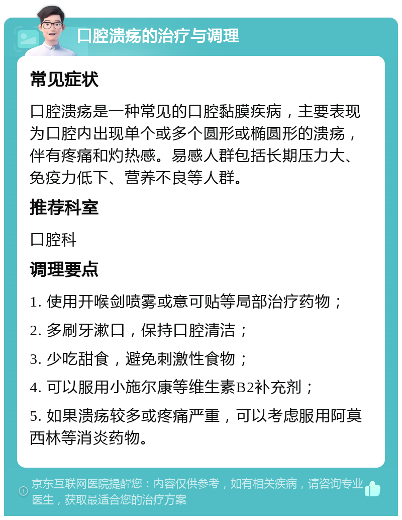 口腔溃疡的治疗与调理 常见症状 口腔溃疡是一种常见的口腔黏膜疾病，主要表现为口腔内出现单个或多个圆形或椭圆形的溃疡，伴有疼痛和灼热感。易感人群包括长期压力大、免疫力低下、营养不良等人群。 推荐科室 口腔科 调理要点 1. 使用开喉剑喷雾或意可贴等局部治疗药物； 2. 多刷牙漱口，保持口腔清洁； 3. 少吃甜食，避免刺激性食物； 4. 可以服用小施尔康等维生素B2补充剂； 5. 如果溃疡较多或疼痛严重，可以考虑服用阿莫西林等消炎药物。