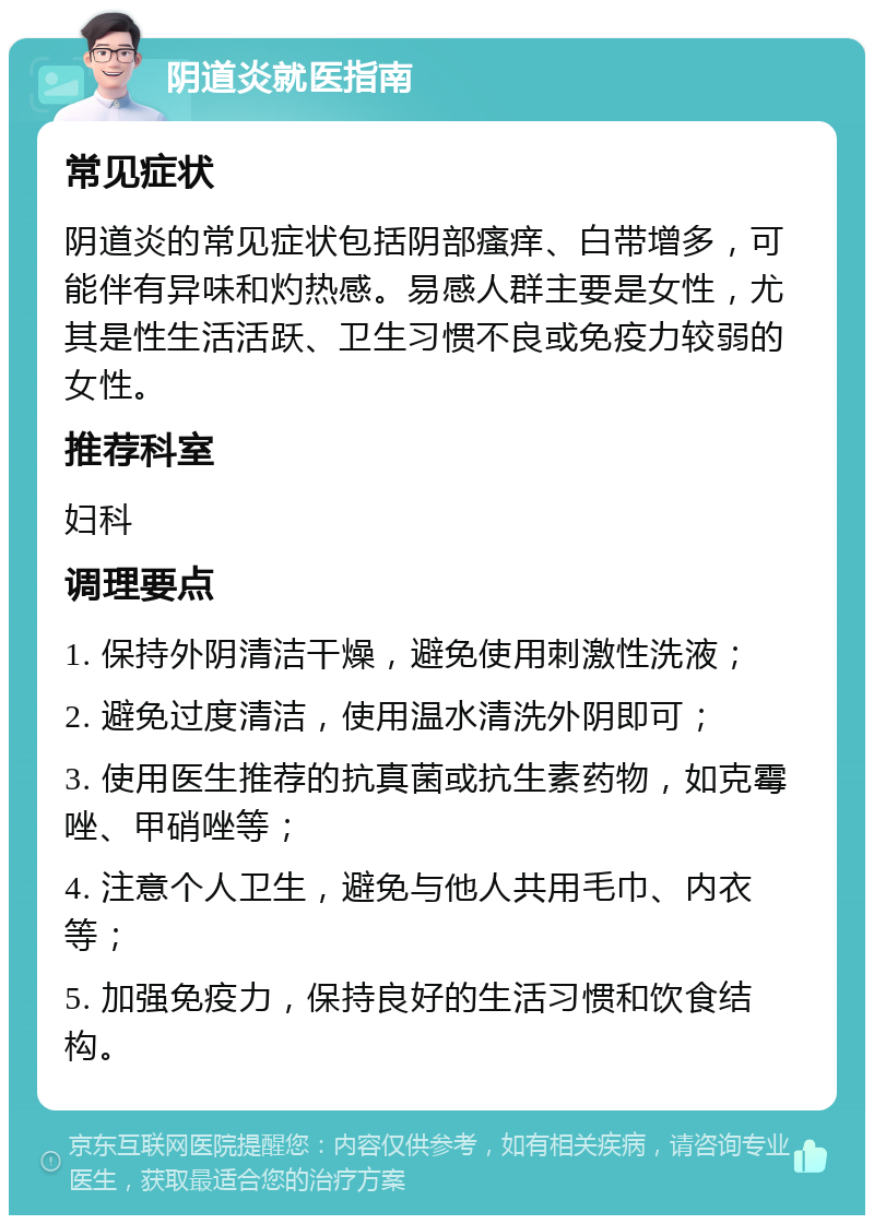 阴道炎就医指南 常见症状 阴道炎的常见症状包括阴部瘙痒、白带增多，可能伴有异味和灼热感。易感人群主要是女性，尤其是性生活活跃、卫生习惯不良或免疫力较弱的女性。 推荐科室 妇科 调理要点 1. 保持外阴清洁干燥，避免使用刺激性洗液； 2. 避免过度清洁，使用温水清洗外阴即可； 3. 使用医生推荐的抗真菌或抗生素药物，如克霉唑、甲硝唑等； 4. 注意个人卫生，避免与他人共用毛巾、内衣等； 5. 加强免疫力，保持良好的生活习惯和饮食结构。