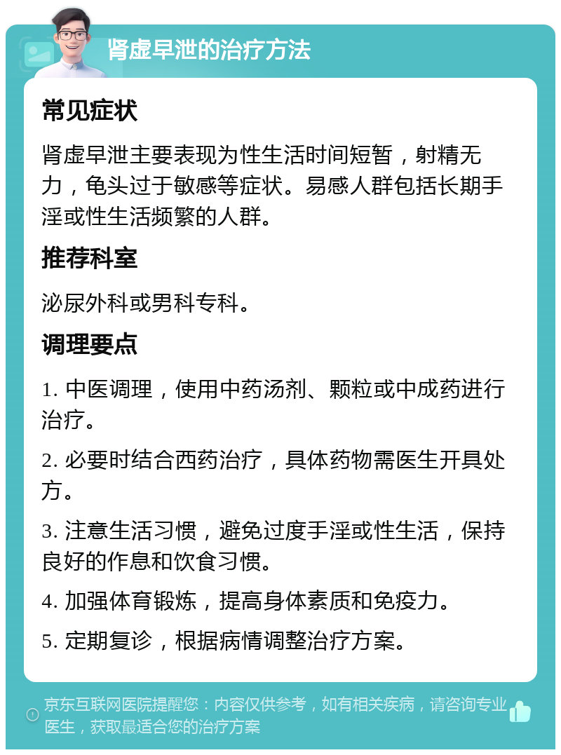 肾虚早泄的治疗方法 常见症状 肾虚早泄主要表现为性生活时间短暂，射精无力，龟头过于敏感等症状。易感人群包括长期手淫或性生活频繁的人群。 推荐科室 泌尿外科或男科专科。 调理要点 1. 中医调理，使用中药汤剂、颗粒或中成药进行治疗。 2. 必要时结合西药治疗，具体药物需医生开具处方。 3. 注意生活习惯，避免过度手淫或性生活，保持良好的作息和饮食习惯。 4. 加强体育锻炼，提高身体素质和免疫力。 5. 定期复诊，根据病情调整治疗方案。