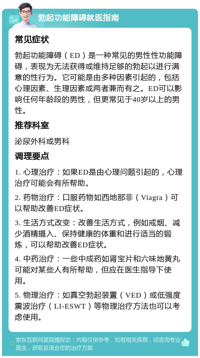 勃起功能障碍就医指南 常见症状 勃起功能障碍（ED）是一种常见的男性性功能障碍，表现为无法获得或维持足够的勃起以进行满意的性行为。它可能是由多种因素引起的，包括心理因素、生理因素或两者兼而有之。ED可以影响任何年龄段的男性，但更常见于40岁以上的男性。 推荐科室 泌尿外科或男科 调理要点 1. 心理治疗：如果ED是由心理问题引起的，心理治疗可能会有所帮助。 2. 药物治疗：口服药物如西地那非（Viagra）可以帮助改善ED症状。 3. 生活方式改变：改善生活方式，例如戒烟、减少酒精摄入、保持健康的体重和进行适当的锻炼，可以帮助改善ED症状。 4. 中药治疗：一些中成药如肾宝片和六味地黄丸可能对某些人有所帮助，但应在医生指导下使用。 5. 物理治疗：如真空勃起装置（VED）或低强度震波治疗（LI-ESWT）等物理治疗方法也可以考虑使用。