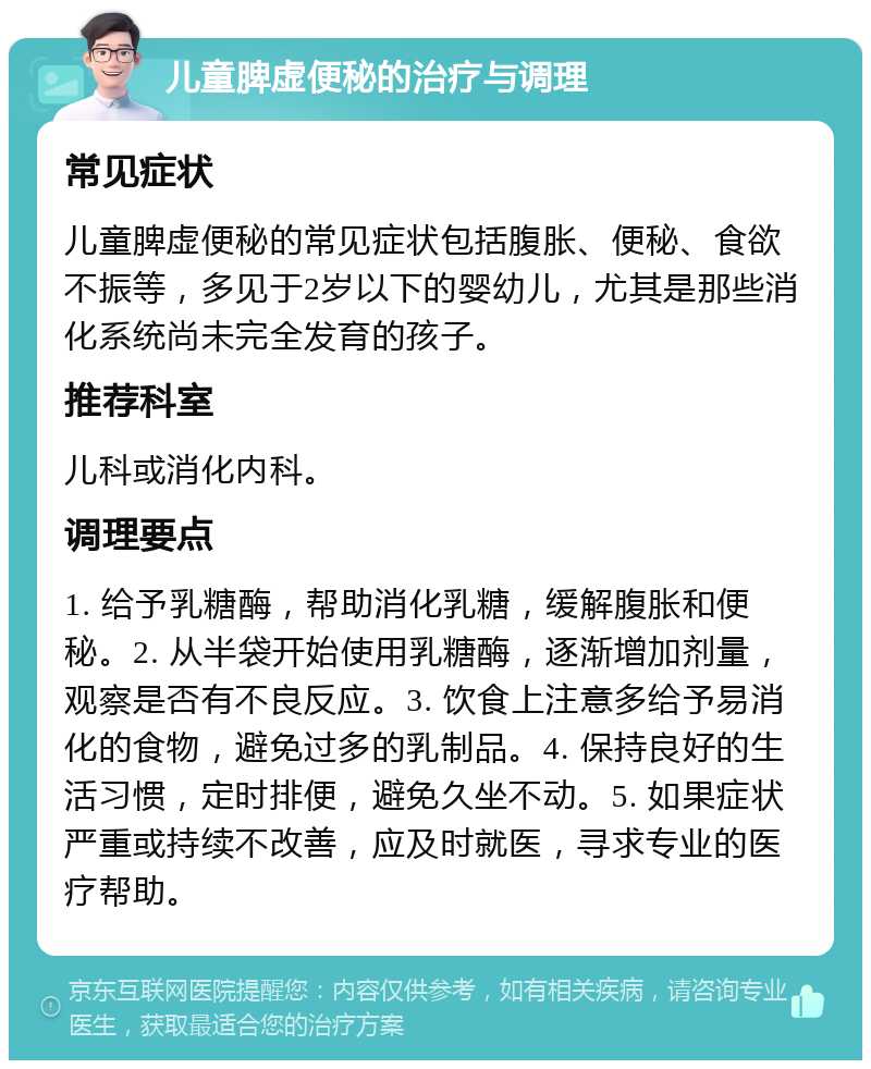 儿童脾虚便秘的治疗与调理 常见症状 儿童脾虚便秘的常见症状包括腹胀、便秘、食欲不振等，多见于2岁以下的婴幼儿，尤其是那些消化系统尚未完全发育的孩子。 推荐科室 儿科或消化内科。 调理要点 1. 给予乳糖酶，帮助消化乳糖，缓解腹胀和便秘。2. 从半袋开始使用乳糖酶，逐渐增加剂量，观察是否有不良反应。3. 饮食上注意多给予易消化的食物，避免过多的乳制品。4. 保持良好的生活习惯，定时排便，避免久坐不动。5. 如果症状严重或持续不改善，应及时就医，寻求专业的医疗帮助。