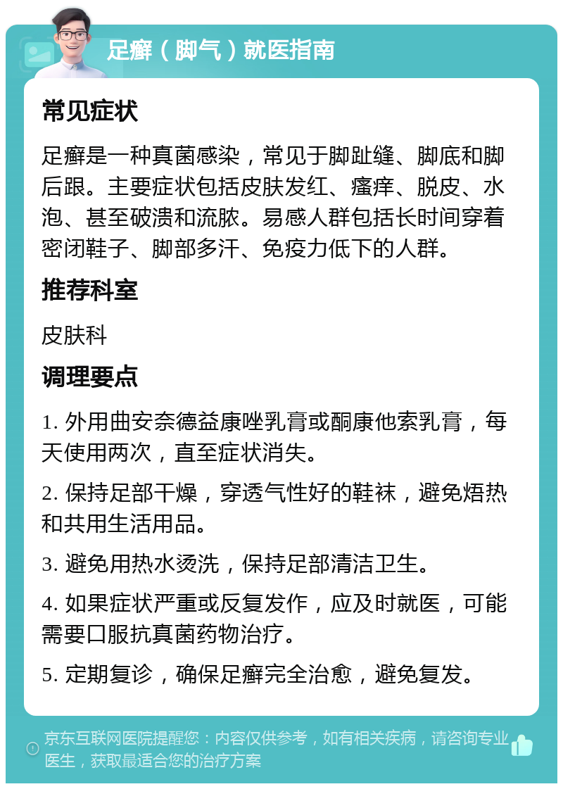 足癣（脚气）就医指南 常见症状 足癣是一种真菌感染，常见于脚趾缝、脚底和脚后跟。主要症状包括皮肤发红、瘙痒、脱皮、水泡、甚至破溃和流脓。易感人群包括长时间穿着密闭鞋子、脚部多汗、免疫力低下的人群。 推荐科室 皮肤科 调理要点 1. 外用曲安奈德益康唑乳膏或酮康他索乳膏，每天使用两次，直至症状消失。 2. 保持足部干燥，穿透气性好的鞋袜，避免焐热和共用生活用品。 3. 避免用热水烫洗，保持足部清洁卫生。 4. 如果症状严重或反复发作，应及时就医，可能需要口服抗真菌药物治疗。 5. 定期复诊，确保足癣完全治愈，避免复发。