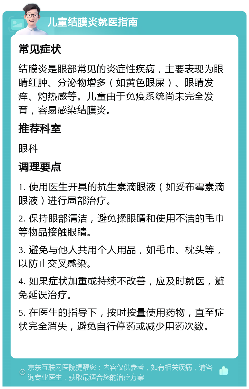 儿童结膜炎就医指南 常见症状 结膜炎是眼部常见的炎症性疾病，主要表现为眼睛红肿、分泌物增多（如黄色眼屎）、眼睛发痒、灼热感等。儿童由于免疫系统尚未完全发育，容易感染结膜炎。 推荐科室 眼科 调理要点 1. 使用医生开具的抗生素滴眼液（如妥布霉素滴眼液）进行局部治疗。 2. 保持眼部清洁，避免揉眼睛和使用不洁的毛巾等物品接触眼睛。 3. 避免与他人共用个人用品，如毛巾、枕头等，以防止交叉感染。 4. 如果症状加重或持续不改善，应及时就医，避免延误治疗。 5. 在医生的指导下，按时按量使用药物，直至症状完全消失，避免自行停药或减少用药次数。