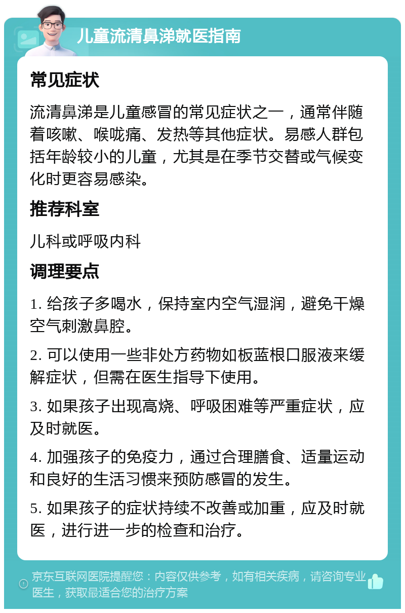 儿童流清鼻涕就医指南 常见症状 流清鼻涕是儿童感冒的常见症状之一，通常伴随着咳嗽、喉咙痛、发热等其他症状。易感人群包括年龄较小的儿童，尤其是在季节交替或气候变化时更容易感染。 推荐科室 儿科或呼吸内科 调理要点 1. 给孩子多喝水，保持室内空气湿润，避免干燥空气刺激鼻腔。 2. 可以使用一些非处方药物如板蓝根口服液来缓解症状，但需在医生指导下使用。 3. 如果孩子出现高烧、呼吸困难等严重症状，应及时就医。 4. 加强孩子的免疫力，通过合理膳食、适量运动和良好的生活习惯来预防感冒的发生。 5. 如果孩子的症状持续不改善或加重，应及时就医，进行进一步的检查和治疗。