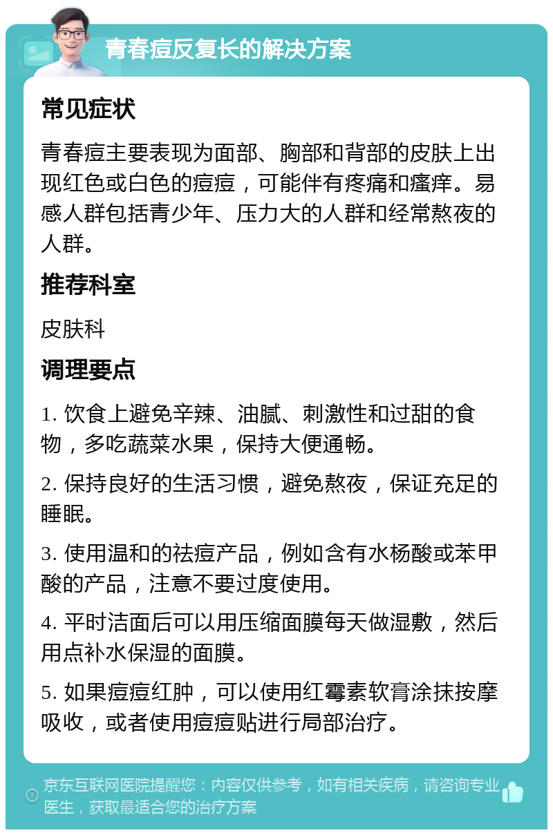 青春痘反复长的解决方案 常见症状 青春痘主要表现为面部、胸部和背部的皮肤上出现红色或白色的痘痘，可能伴有疼痛和瘙痒。易感人群包括青少年、压力大的人群和经常熬夜的人群。 推荐科室 皮肤科 调理要点 1. 饮食上避免辛辣、油腻、刺激性和过甜的食物，多吃蔬菜水果，保持大便通畅。 2. 保持良好的生活习惯，避免熬夜，保证充足的睡眠。 3. 使用温和的祛痘产品，例如含有水杨酸或苯甲酸的产品，注意不要过度使用。 4. 平时洁面后可以用压缩面膜每天做湿敷，然后用点补水保湿的面膜。 5. 如果痘痘红肿，可以使用红霉素软膏涂抹按摩吸收，或者使用痘痘贴进行局部治疗。