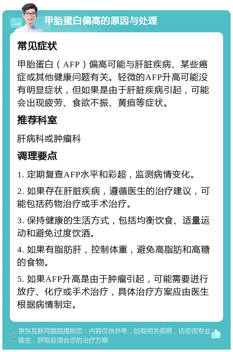 甲胎蛋白偏高的原因与处理 常见症状 甲胎蛋白（AFP）偏高可能与肝脏疾病、某些癌症或其他健康问题有关。轻微的AFP升高可能没有明显症状，但如果是由于肝脏疾病引起，可能会出现疲劳、食欲不振、黄疸等症状。 推荐科室 肝病科或肿瘤科 调理要点 1. 定期复查AFP水平和彩超，监测病情变化。 2. 如果存在肝脏疾病，遵循医生的治疗建议，可能包括药物治疗或手术治疗。 3. 保持健康的生活方式，包括均衡饮食、适量运动和避免过度饮酒。 4. 如果有脂肪肝，控制体重，避免高脂肪和高糖的食物。 5. 如果AFP升高是由于肿瘤引起，可能需要进行放疗、化疗或手术治疗，具体治疗方案应由医生根据病情制定。