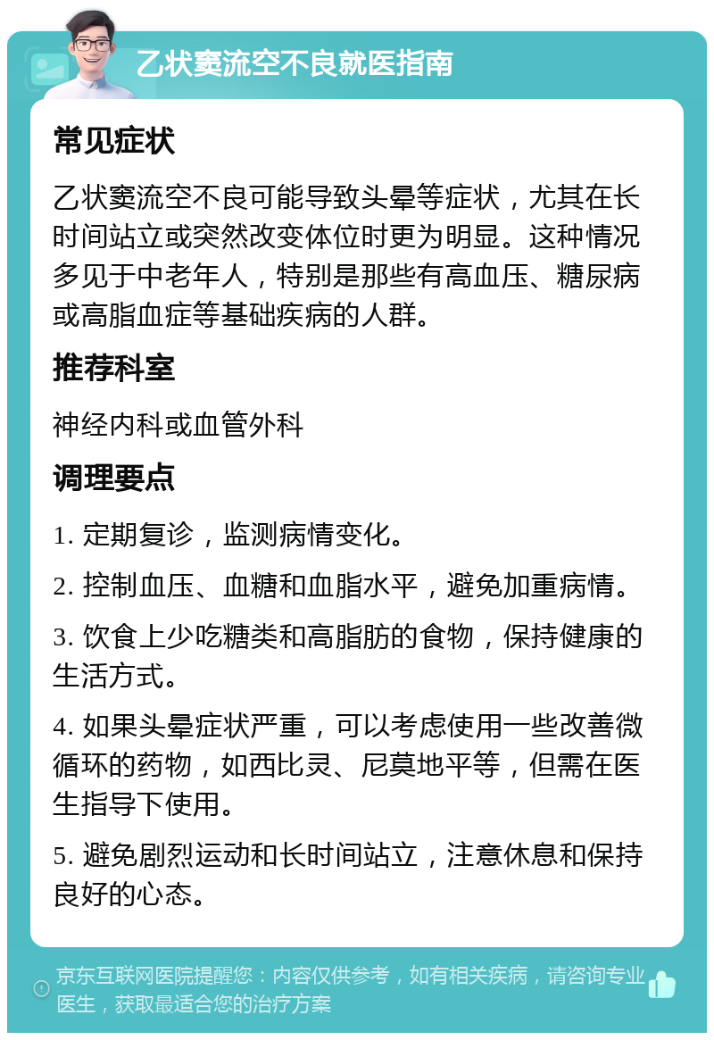 乙状窦流空不良就医指南 常见症状 乙状窦流空不良可能导致头晕等症状，尤其在长时间站立或突然改变体位时更为明显。这种情况多见于中老年人，特别是那些有高血压、糖尿病或高脂血症等基础疾病的人群。 推荐科室 神经内科或血管外科 调理要点 1. 定期复诊，监测病情变化。 2. 控制血压、血糖和血脂水平，避免加重病情。 3. 饮食上少吃糖类和高脂肪的食物，保持健康的生活方式。 4. 如果头晕症状严重，可以考虑使用一些改善微循环的药物，如西比灵、尼莫地平等，但需在医生指导下使用。 5. 避免剧烈运动和长时间站立，注意休息和保持良好的心态。