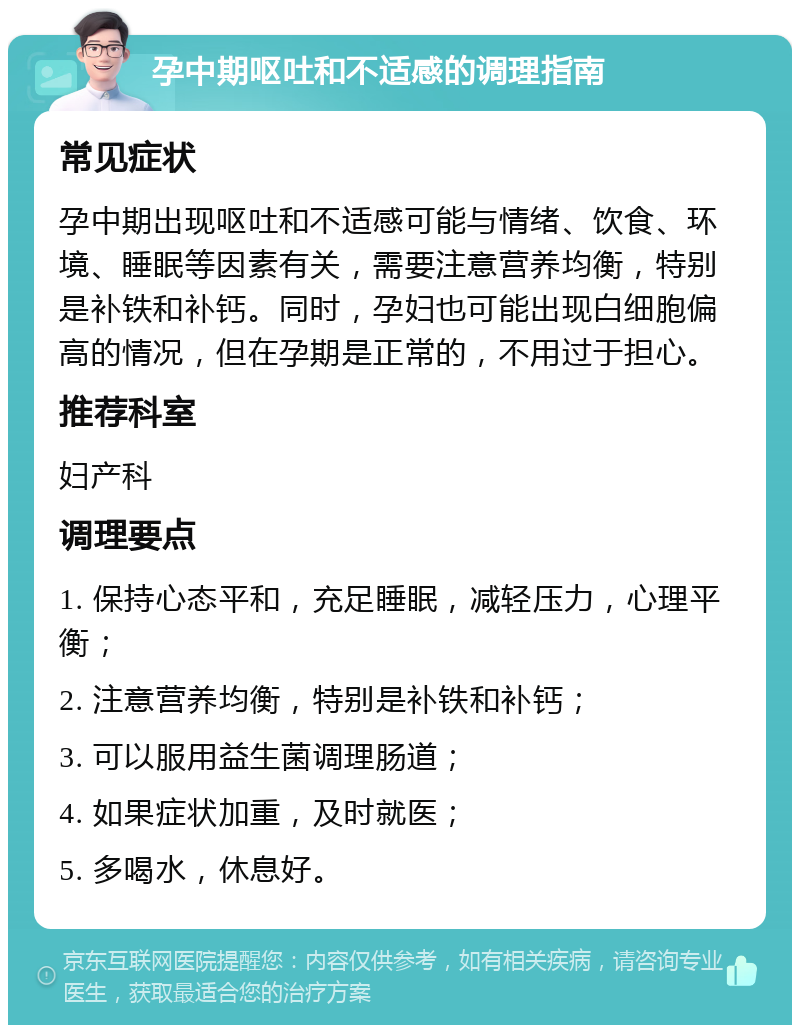 孕中期呕吐和不适感的调理指南 常见症状 孕中期出现呕吐和不适感可能与情绪、饮食、环境、睡眠等因素有关，需要注意营养均衡，特别是补铁和补钙。同时，孕妇也可能出现白细胞偏高的情况，但在孕期是正常的，不用过于担心。 推荐科室 妇产科 调理要点 1. 保持心态平和，充足睡眠，减轻压力，心理平衡； 2. 注意营养均衡，特别是补铁和补钙； 3. 可以服用益生菌调理肠道； 4. 如果症状加重，及时就医； 5. 多喝水，休息好。