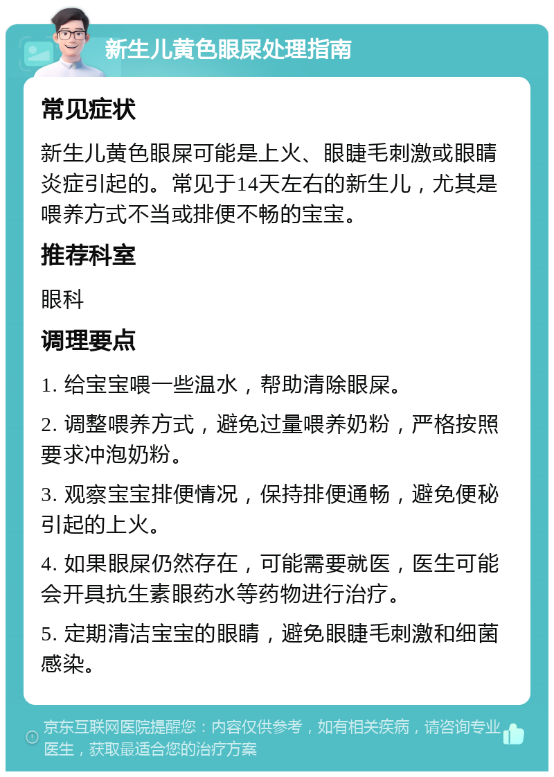 新生儿黄色眼屎处理指南 常见症状 新生儿黄色眼屎可能是上火、眼睫毛刺激或眼睛炎症引起的。常见于14天左右的新生儿，尤其是喂养方式不当或排便不畅的宝宝。 推荐科室 眼科 调理要点 1. 给宝宝喂一些温水，帮助清除眼屎。 2. 调整喂养方式，避免过量喂养奶粉，严格按照要求冲泡奶粉。 3. 观察宝宝排便情况，保持排便通畅，避免便秘引起的上火。 4. 如果眼屎仍然存在，可能需要就医，医生可能会开具抗生素眼药水等药物进行治疗。 5. 定期清洁宝宝的眼睛，避免眼睫毛刺激和细菌感染。