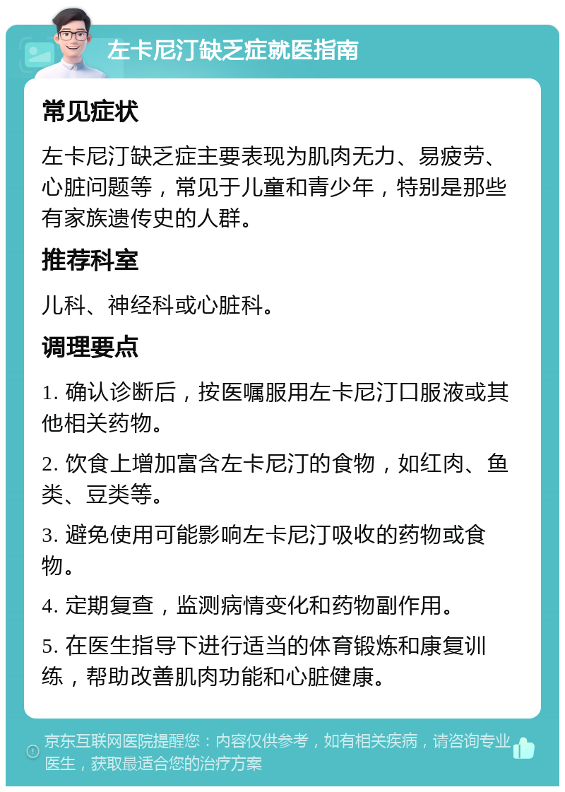 左卡尼汀缺乏症就医指南 常见症状 左卡尼汀缺乏症主要表现为肌肉无力、易疲劳、心脏问题等，常见于儿童和青少年，特别是那些有家族遗传史的人群。 推荐科室 儿科、神经科或心脏科。 调理要点 1. 确认诊断后，按医嘱服用左卡尼汀口服液或其他相关药物。 2. 饮食上增加富含左卡尼汀的食物，如红肉、鱼类、豆类等。 3. 避免使用可能影响左卡尼汀吸收的药物或食物。 4. 定期复查，监测病情变化和药物副作用。 5. 在医生指导下进行适当的体育锻炼和康复训练，帮助改善肌肉功能和心脏健康。