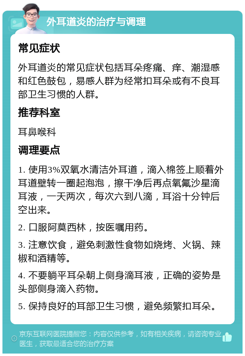 外耳道炎的治疗与调理 常见症状 外耳道炎的常见症状包括耳朵疼痛、痒、潮湿感和红色鼓包，易感人群为经常扣耳朵或有不良耳部卫生习惯的人群。 推荐科室 耳鼻喉科 调理要点 1. 使用3%双氧水清洁外耳道，滴入棉签上顺着外耳道壁转一圈起泡泡，擦干净后再点氧氟沙星滴耳液，一天两次，每次六到八滴，耳浴十分钟后空出来。 2. 口服阿莫西林，按医嘱用药。 3. 注意饮食，避免刺激性食物如烧烤、火锅、辣椒和酒精等。 4. 不要躺平耳朵朝上侧身滴耳液，正确的姿势是头部侧身滴入药物。 5. 保持良好的耳部卫生习惯，避免频繁扣耳朵。