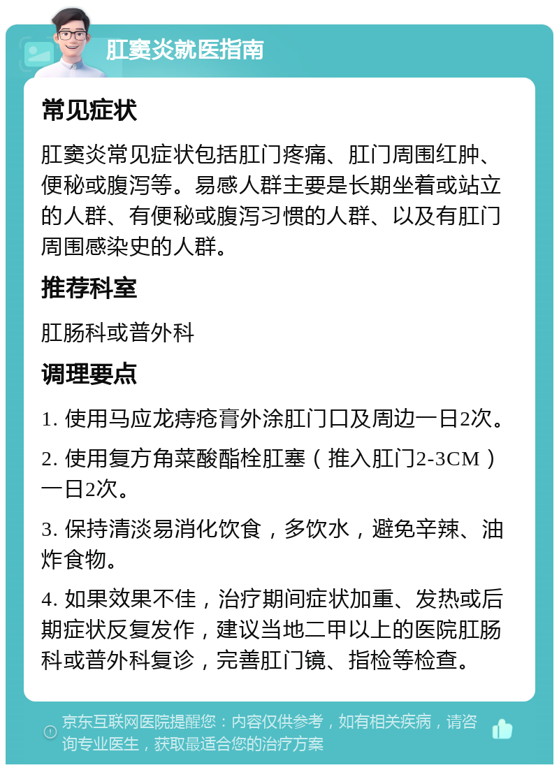 肛窦炎就医指南 常见症状 肛窦炎常见症状包括肛门疼痛、肛门周围红肿、便秘或腹泻等。易感人群主要是长期坐着或站立的人群、有便秘或腹泻习惯的人群、以及有肛门周围感染史的人群。 推荐科室 肛肠科或普外科 调理要点 1. 使用马应龙痔疮膏外涂肛门口及周边一日2次。 2. 使用复方角菜酸酯栓肛塞（推入肛门2-3CM）一日2次。 3. 保持清淡易消化饮食，多饮水，避免辛辣、油炸食物。 4. 如果效果不佳，治疗期间症状加重、发热或后期症状反复发作，建议当地二甲以上的医院肛肠科或普外科复诊，完善肛门镜、指检等检查。