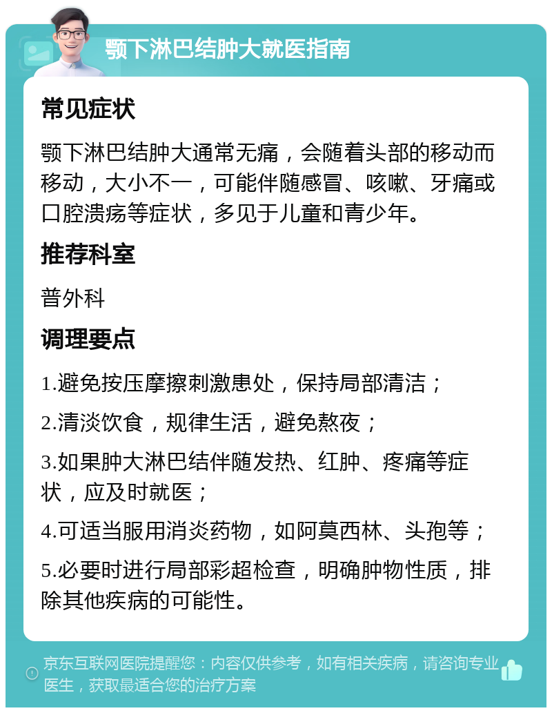 颚下淋巴结肿大就医指南 常见症状 颚下淋巴结肿大通常无痛，会随着头部的移动而移动，大小不一，可能伴随感冒、咳嗽、牙痛或口腔溃疡等症状，多见于儿童和青少年。 推荐科室 普外科 调理要点 1.避免按压摩擦刺激患处，保持局部清洁； 2.清淡饮食，规律生活，避免熬夜； 3.如果肿大淋巴结伴随发热、红肿、疼痛等症状，应及时就医； 4.可适当服用消炎药物，如阿莫西林、头孢等； 5.必要时进行局部彩超检查，明确肿物性质，排除其他疾病的可能性。