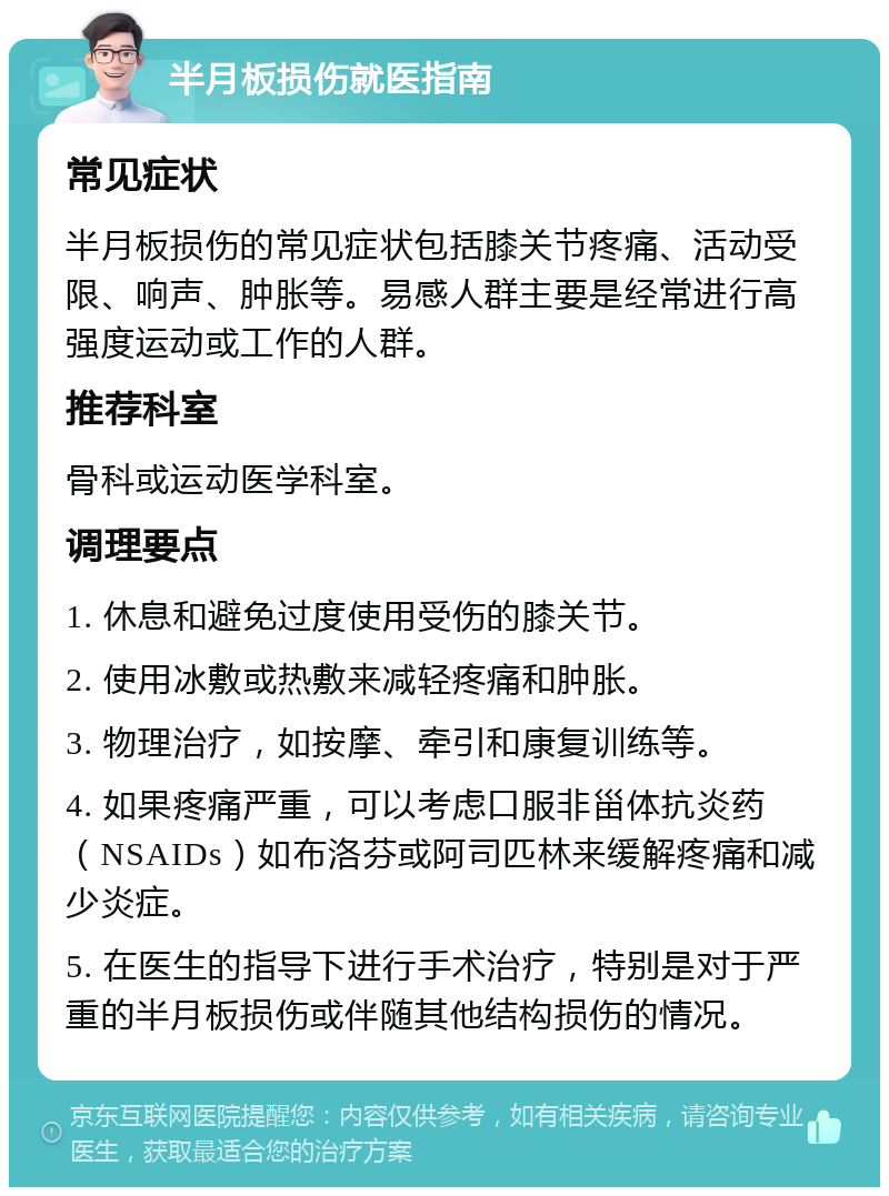 半月板损伤就医指南 常见症状 半月板损伤的常见症状包括膝关节疼痛、活动受限、响声、肿胀等。易感人群主要是经常进行高强度运动或工作的人群。 推荐科室 骨科或运动医学科室。 调理要点 1. 休息和避免过度使用受伤的膝关节。 2. 使用冰敷或热敷来减轻疼痛和肿胀。 3. 物理治疗，如按摩、牵引和康复训练等。 4. 如果疼痛严重，可以考虑口服非甾体抗炎药（NSAIDs）如布洛芬或阿司匹林来缓解疼痛和减少炎症。 5. 在医生的指导下进行手术治疗，特别是对于严重的半月板损伤或伴随其他结构损伤的情况。