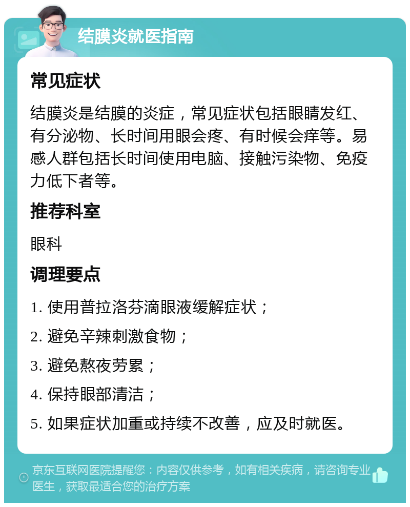 结膜炎就医指南 常见症状 结膜炎是结膜的炎症，常见症状包括眼睛发红、有分泌物、长时间用眼会疼、有时候会痒等。易感人群包括长时间使用电脑、接触污染物、免疫力低下者等。 推荐科室 眼科 调理要点 1. 使用普拉洛芬滴眼液缓解症状； 2. 避免辛辣刺激食物； 3. 避免熬夜劳累； 4. 保持眼部清洁； 5. 如果症状加重或持续不改善，应及时就医。