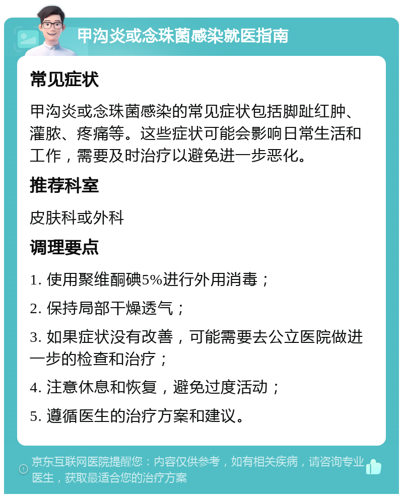 甲沟炎或念珠菌感染就医指南 常见症状 甲沟炎或念珠菌感染的常见症状包括脚趾红肿、灌脓、疼痛等。这些症状可能会影响日常生活和工作，需要及时治疗以避免进一步恶化。 推荐科室 皮肤科或外科 调理要点 1. 使用聚维酮碘5%进行外用消毒； 2. 保持局部干燥透气； 3. 如果症状没有改善，可能需要去公立医院做进一步的检查和治疗； 4. 注意休息和恢复，避免过度活动； 5. 遵循医生的治疗方案和建议。