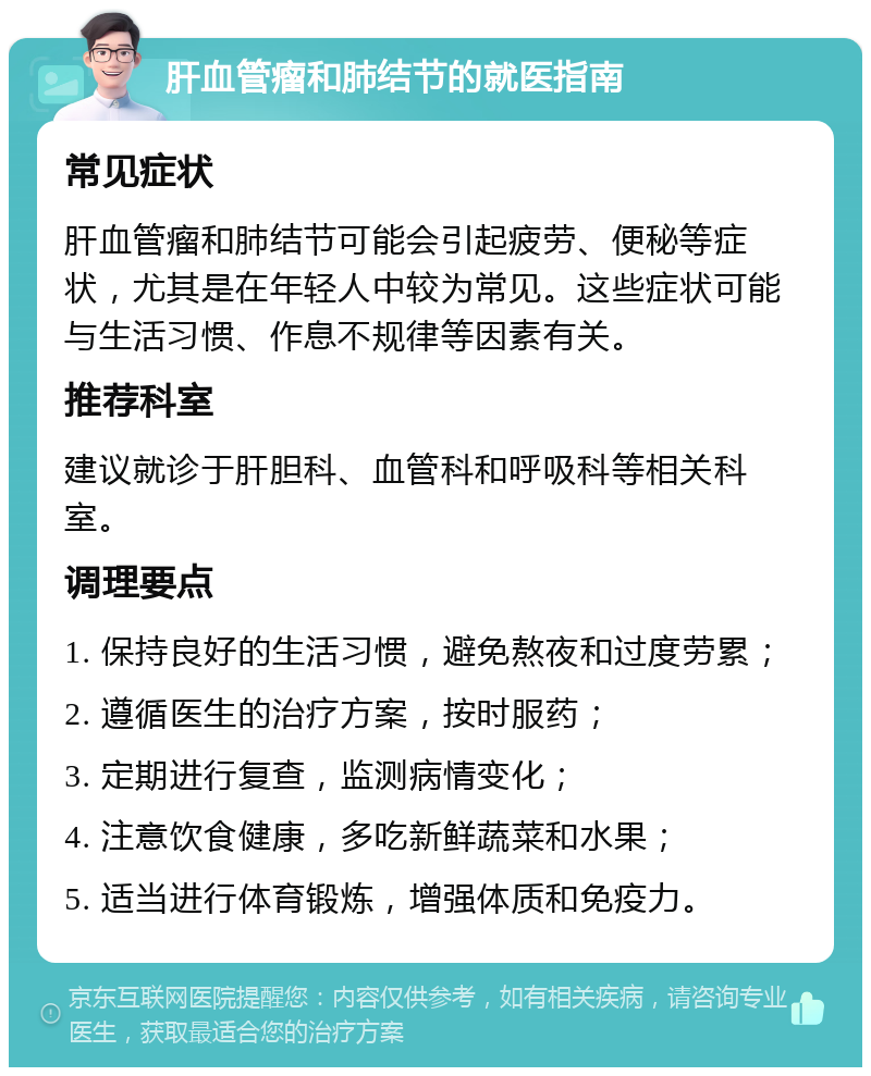 肝血管瘤和肺结节的就医指南 常见症状 肝血管瘤和肺结节可能会引起疲劳、便秘等症状，尤其是在年轻人中较为常见。这些症状可能与生活习惯、作息不规律等因素有关。 推荐科室 建议就诊于肝胆科、血管科和呼吸科等相关科室。 调理要点 1. 保持良好的生活习惯，避免熬夜和过度劳累； 2. 遵循医生的治疗方案，按时服药； 3. 定期进行复查，监测病情变化； 4. 注意饮食健康，多吃新鲜蔬菜和水果； 5. 适当进行体育锻炼，增强体质和免疫力。