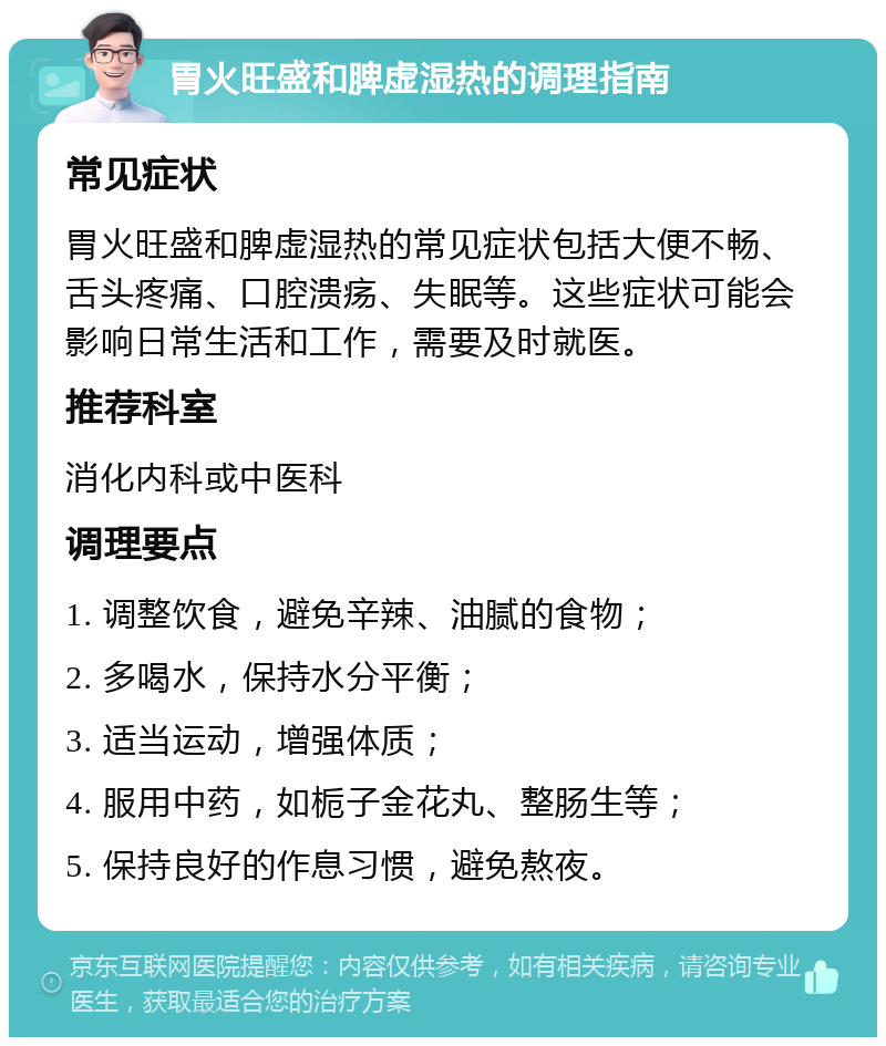 胃火旺盛和脾虚湿热的调理指南 常见症状 胃火旺盛和脾虚湿热的常见症状包括大便不畅、舌头疼痛、口腔溃疡、失眠等。这些症状可能会影响日常生活和工作，需要及时就医。 推荐科室 消化内科或中医科 调理要点 1. 调整饮食，避免辛辣、油腻的食物； 2. 多喝水，保持水分平衡； 3. 适当运动，增强体质； 4. 服用中药，如栀子金花丸、整肠生等； 5. 保持良好的作息习惯，避免熬夜。