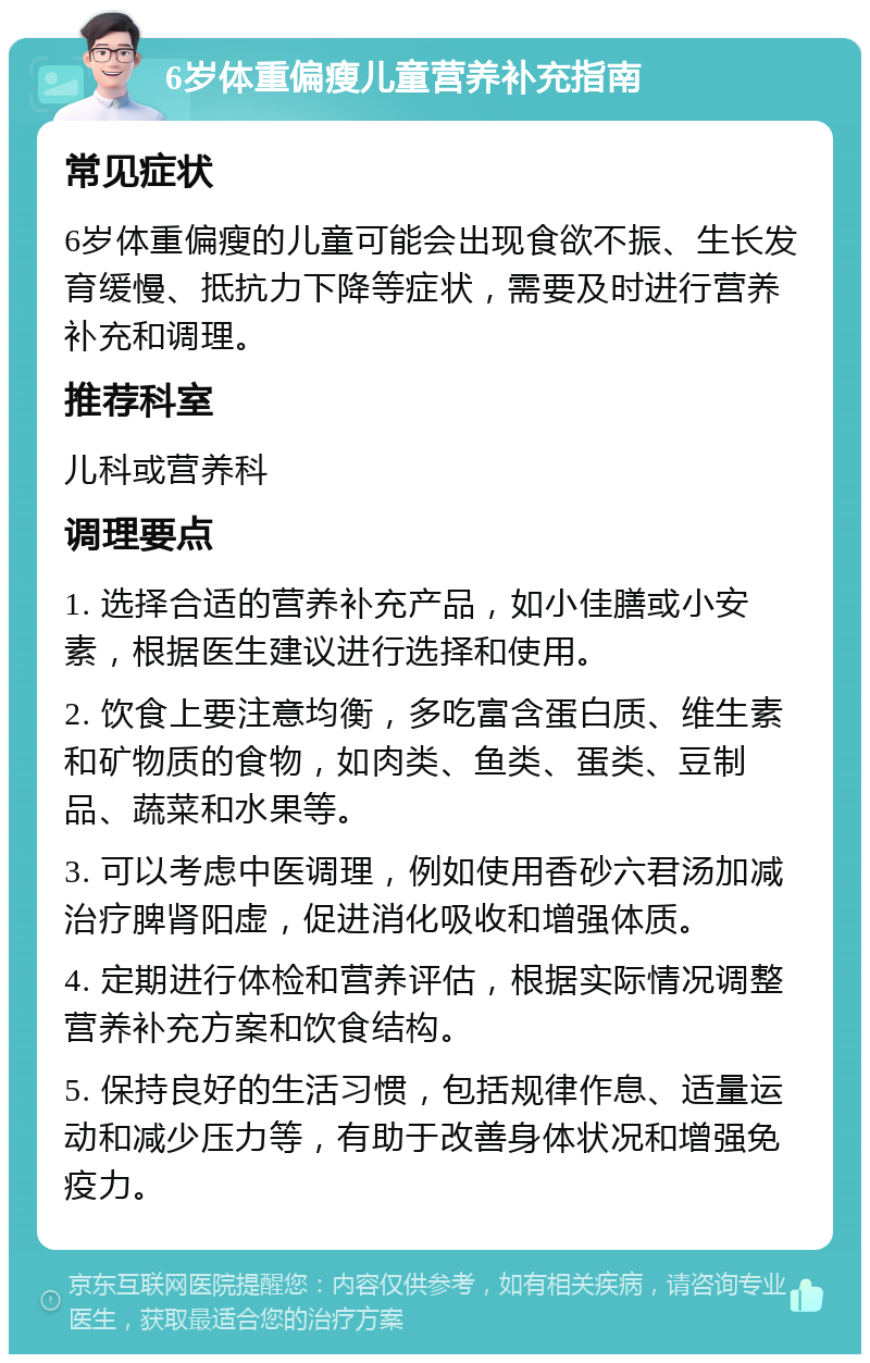 6岁体重偏瘦儿童营养补充指南 常见症状 6岁体重偏瘦的儿童可能会出现食欲不振、生长发育缓慢、抵抗力下降等症状，需要及时进行营养补充和调理。 推荐科室 儿科或营养科 调理要点 1. 选择合适的营养补充产品，如小佳膳或小安素，根据医生建议进行选择和使用。 2. 饮食上要注意均衡，多吃富含蛋白质、维生素和矿物质的食物，如肉类、鱼类、蛋类、豆制品、蔬菜和水果等。 3. 可以考虑中医调理，例如使用香砂六君汤加减治疗脾肾阳虚，促进消化吸收和增强体质。 4. 定期进行体检和营养评估，根据实际情况调整营养补充方案和饮食结构。 5. 保持良好的生活习惯，包括规律作息、适量运动和减少压力等，有助于改善身体状况和增强免疫力。