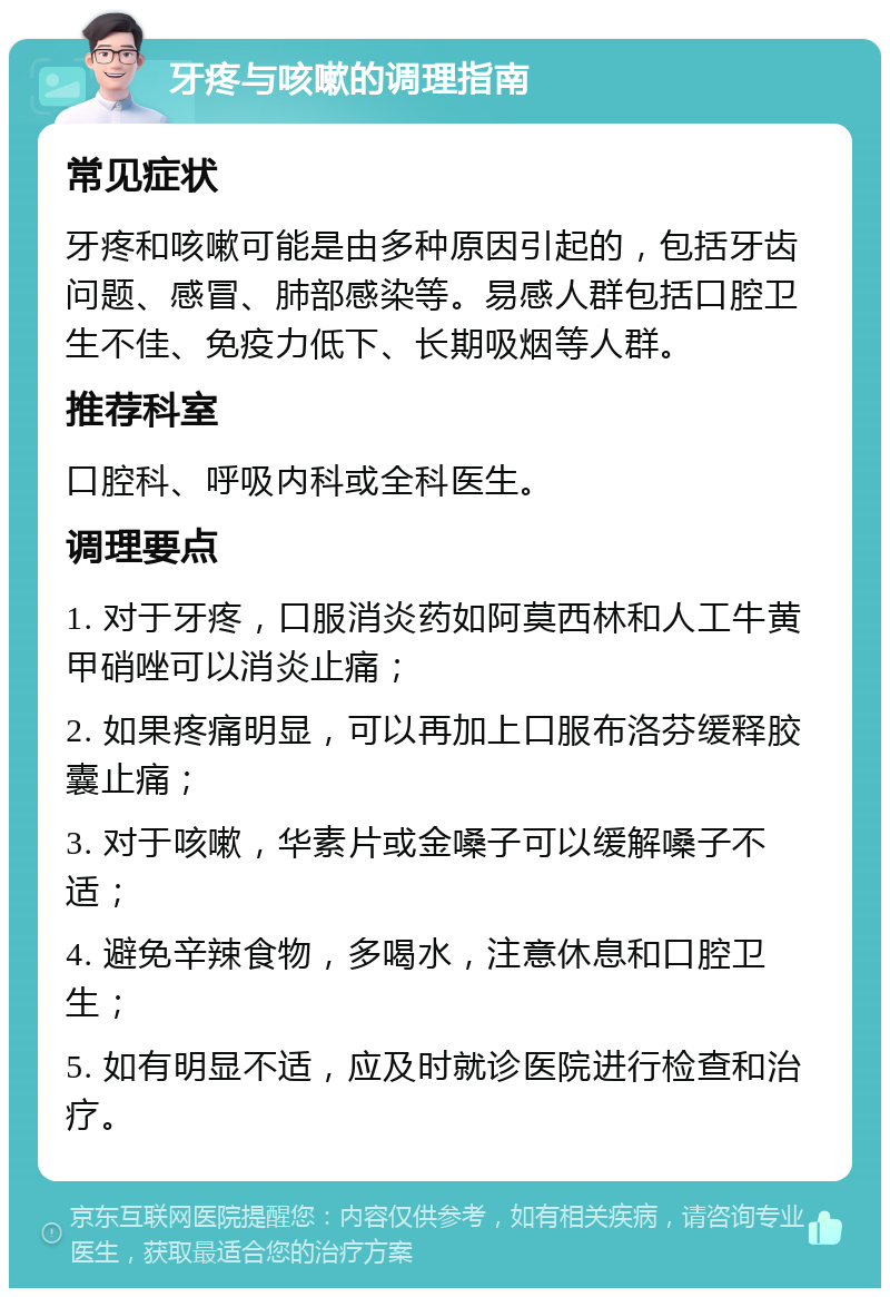 牙疼与咳嗽的调理指南 常见症状 牙疼和咳嗽可能是由多种原因引起的，包括牙齿问题、感冒、肺部感染等。易感人群包括口腔卫生不佳、免疫力低下、长期吸烟等人群。 推荐科室 口腔科、呼吸内科或全科医生。 调理要点 1. 对于牙疼，口服消炎药如阿莫西林和人工牛黄甲硝唑可以消炎止痛； 2. 如果疼痛明显，可以再加上口服布洛芬缓释胶囊止痛； 3. 对于咳嗽，华素片或金嗓子可以缓解嗓子不适； 4. 避免辛辣食物，多喝水，注意休息和口腔卫生； 5. 如有明显不适，应及时就诊医院进行检查和治疗。