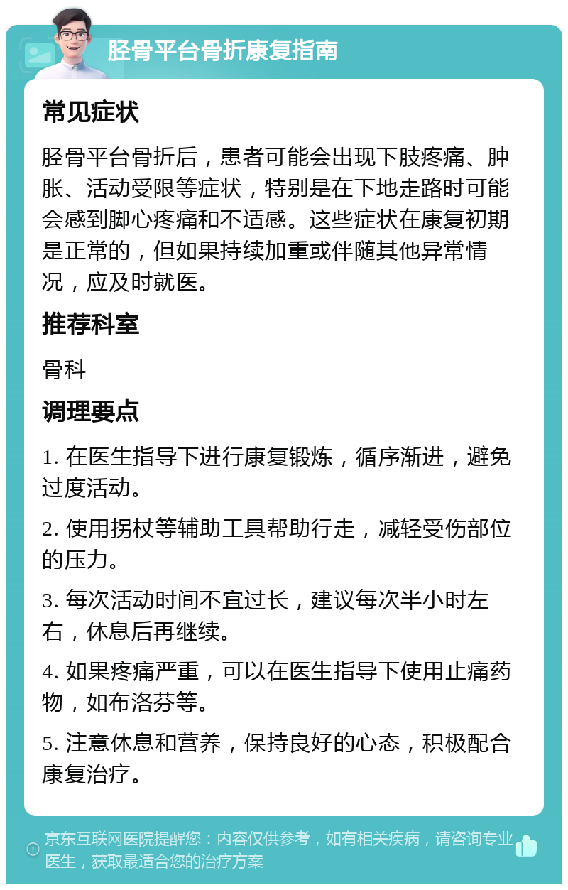 胫骨平台骨折康复指南 常见症状 胫骨平台骨折后，患者可能会出现下肢疼痛、肿胀、活动受限等症状，特别是在下地走路时可能会感到脚心疼痛和不适感。这些症状在康复初期是正常的，但如果持续加重或伴随其他异常情况，应及时就医。 推荐科室 骨科 调理要点 1. 在医生指导下进行康复锻炼，循序渐进，避免过度活动。 2. 使用拐杖等辅助工具帮助行走，减轻受伤部位的压力。 3. 每次活动时间不宜过长，建议每次半小时左右，休息后再继续。 4. 如果疼痛严重，可以在医生指导下使用止痛药物，如布洛芬等。 5. 注意休息和营养，保持良好的心态，积极配合康复治疗。