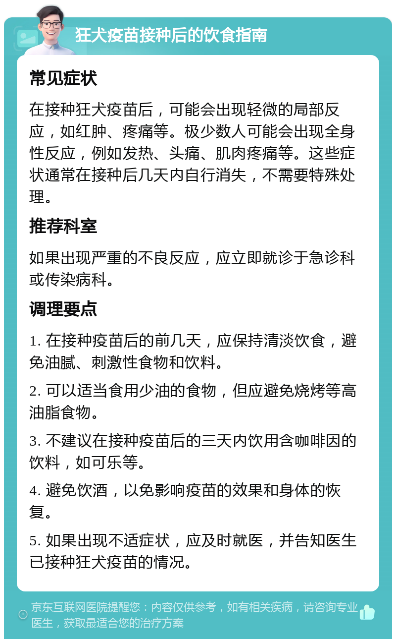 狂犬疫苗接种后的饮食指南 常见症状 在接种狂犬疫苗后，可能会出现轻微的局部反应，如红肿、疼痛等。极少数人可能会出现全身性反应，例如发热、头痛、肌肉疼痛等。这些症状通常在接种后几天内自行消失，不需要特殊处理。 推荐科室 如果出现严重的不良反应，应立即就诊于急诊科或传染病科。 调理要点 1. 在接种疫苗后的前几天，应保持清淡饮食，避免油腻、刺激性食物和饮料。 2. 可以适当食用少油的食物，但应避免烧烤等高油脂食物。 3. 不建议在接种疫苗后的三天内饮用含咖啡因的饮料，如可乐等。 4. 避免饮酒，以免影响疫苗的效果和身体的恢复。 5. 如果出现不适症状，应及时就医，并告知医生已接种狂犬疫苗的情况。