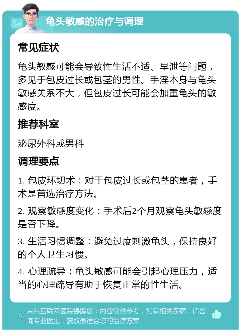 龟头敏感的治疗与调理 常见症状 龟头敏感可能会导致性生活不适、早泄等问题，多见于包皮过长或包茎的男性。手淫本身与龟头敏感关系不大，但包皮过长可能会加重龟头的敏感度。 推荐科室 泌尿外科或男科 调理要点 1. 包皮环切术：对于包皮过长或包茎的患者，手术是首选治疗方法。 2. 观察敏感度变化：手术后2个月观察龟头敏感度是否下降。 3. 生活习惯调整：避免过度刺激龟头，保持良好的个人卫生习惯。 4. 心理疏导：龟头敏感可能会引起心理压力，适当的心理疏导有助于恢复正常的性生活。