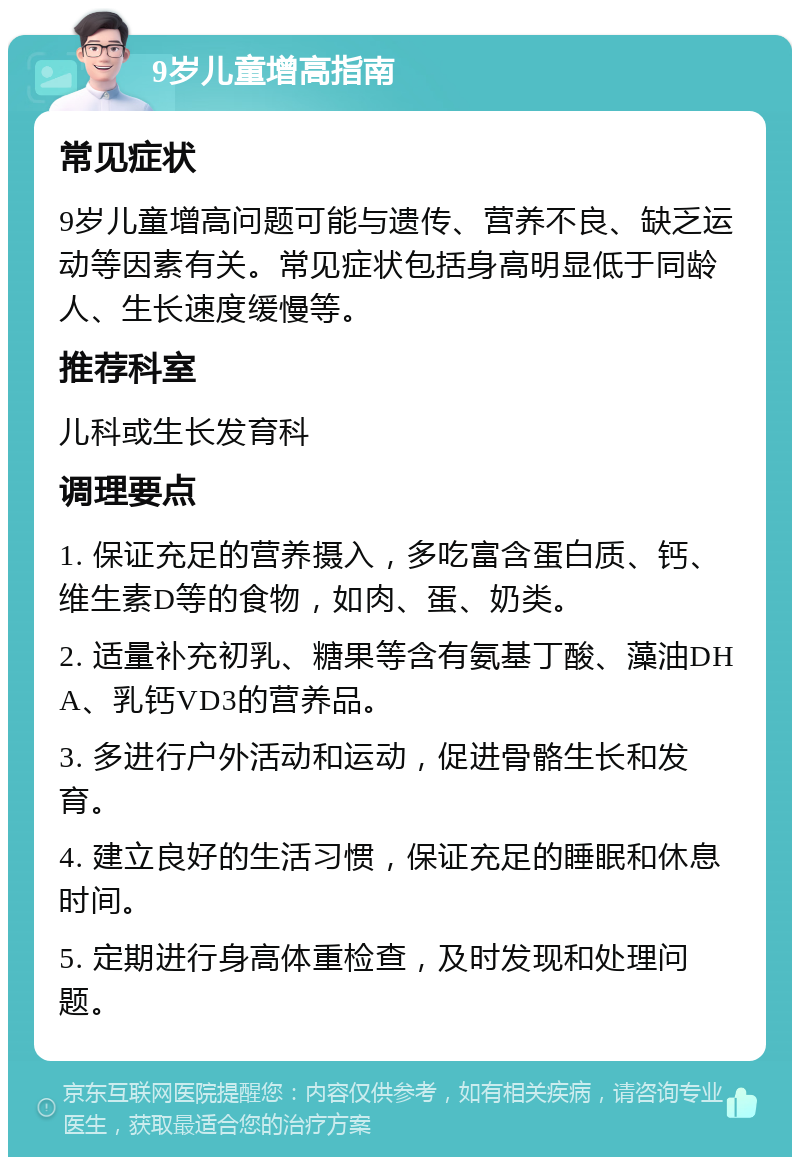 9岁儿童增高指南 常见症状 9岁儿童增高问题可能与遗传、营养不良、缺乏运动等因素有关。常见症状包括身高明显低于同龄人、生长速度缓慢等。 推荐科室 儿科或生长发育科 调理要点 1. 保证充足的营养摄入，多吃富含蛋白质、钙、维生素D等的食物，如肉、蛋、奶类。 2. 适量补充初乳、糖果等含有氨基丁酸、藻油DHA、乳钙VD3的营养品。 3. 多进行户外活动和运动，促进骨骼生长和发育。 4. 建立良好的生活习惯，保证充足的睡眠和休息时间。 5. 定期进行身高体重检查，及时发现和处理问题。