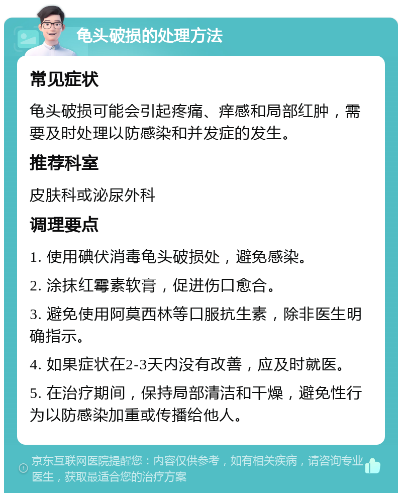 龟头破损的处理方法 常见症状 龟头破损可能会引起疼痛、痒感和局部红肿，需要及时处理以防感染和并发症的发生。 推荐科室 皮肤科或泌尿外科 调理要点 1. 使用碘伏消毒龟头破损处，避免感染。 2. 涂抹红霉素软膏，促进伤口愈合。 3. 避免使用阿莫西林等口服抗生素，除非医生明确指示。 4. 如果症状在2-3天内没有改善，应及时就医。 5. 在治疗期间，保持局部清洁和干燥，避免性行为以防感染加重或传播给他人。