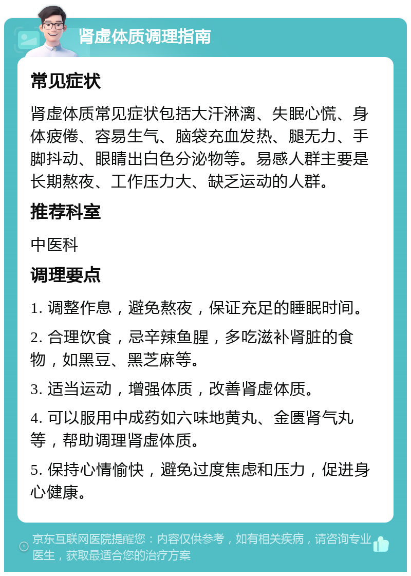 肾虚体质调理指南 常见症状 肾虚体质常见症状包括大汗淋漓、失眠心慌、身体疲倦、容易生气、脑袋充血发热、腿无力、手脚抖动、眼睛出白色分泌物等。易感人群主要是长期熬夜、工作压力大、缺乏运动的人群。 推荐科室 中医科 调理要点 1. 调整作息，避免熬夜，保证充足的睡眠时间。 2. 合理饮食，忌辛辣鱼腥，多吃滋补肾脏的食物，如黑豆、黑芝麻等。 3. 适当运动，增强体质，改善肾虚体质。 4. 可以服用中成药如六味地黄丸、金匮肾气丸等，帮助调理肾虚体质。 5. 保持心情愉快，避免过度焦虑和压力，促进身心健康。