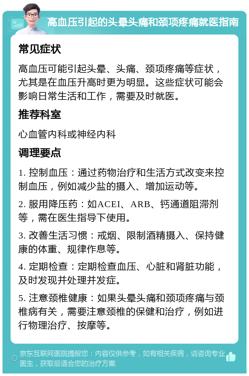 高血压引起的头晕头痛和颈项疼痛就医指南 常见症状 高血压可能引起头晕、头痛、颈项疼痛等症状，尤其是在血压升高时更为明显。这些症状可能会影响日常生活和工作，需要及时就医。 推荐科室 心血管内科或神经内科 调理要点 1. 控制血压：通过药物治疗和生活方式改变来控制血压，例如减少盐的摄入、增加运动等。 2. 服用降压药：如ACEI、ARB、钙通道阻滞剂等，需在医生指导下使用。 3. 改善生活习惯：戒烟、限制酒精摄入、保持健康的体重、规律作息等。 4. 定期检查：定期检查血压、心脏和肾脏功能，及时发现并处理并发症。 5. 注意颈椎健康：如果头晕头痛和颈项疼痛与颈椎病有关，需要注意颈椎的保健和治疗，例如进行物理治疗、按摩等。