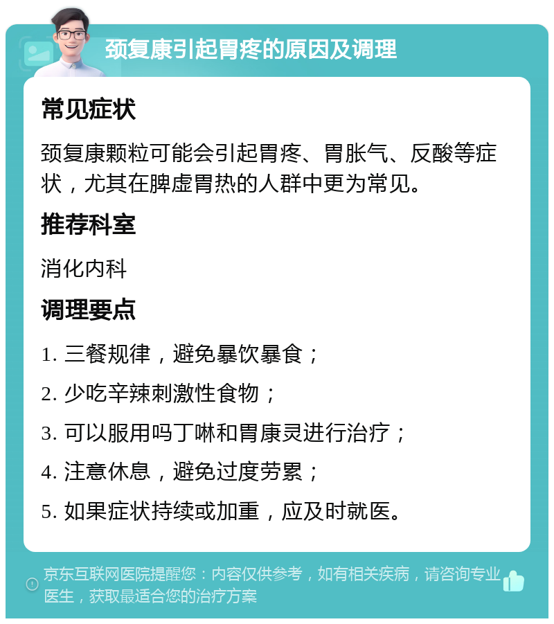 颈复康引起胃疼的原因及调理 常见症状 颈复康颗粒可能会引起胃疼、胃胀气、反酸等症状，尤其在脾虚胃热的人群中更为常见。 推荐科室 消化内科 调理要点 1. 三餐规律，避免暴饮暴食； 2. 少吃辛辣刺激性食物； 3. 可以服用吗丁啉和胃康灵进行治疗； 4. 注意休息，避免过度劳累； 5. 如果症状持续或加重，应及时就医。