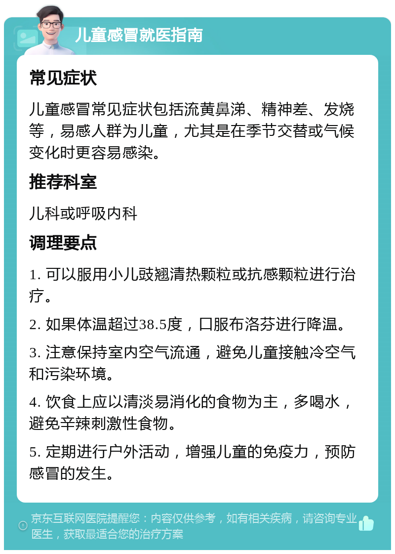 儿童感冒就医指南 常见症状 儿童感冒常见症状包括流黄鼻涕、精神差、发烧等，易感人群为儿童，尤其是在季节交替或气候变化时更容易感染。 推荐科室 儿科或呼吸内科 调理要点 1. 可以服用小儿豉翘清热颗粒或抗感颗粒进行治疗。 2. 如果体温超过38.5度，口服布洛芬进行降温。 3. 注意保持室内空气流通，避免儿童接触冷空气和污染环境。 4. 饮食上应以清淡易消化的食物为主，多喝水，避免辛辣刺激性食物。 5. 定期进行户外活动，增强儿童的免疫力，预防感冒的发生。