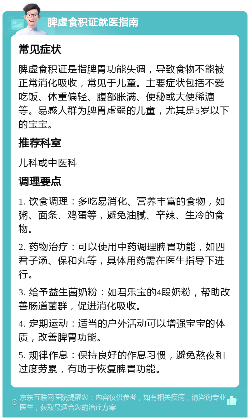 脾虚食积证就医指南 常见症状 脾虚食积证是指脾胃功能失调，导致食物不能被正常消化吸收，常见于儿童。主要症状包括不爱吃饭、体重偏轻、腹部胀满、便秘或大便稀溏等。易感人群为脾胃虚弱的儿童，尤其是5岁以下的宝宝。 推荐科室 儿科或中医科 调理要点 1. 饮食调理：多吃易消化、营养丰富的食物，如粥、面条、鸡蛋等，避免油腻、辛辣、生冷的食物。 2. 药物治疗：可以使用中药调理脾胃功能，如四君子汤、保和丸等，具体用药需在医生指导下进行。 3. 给予益生菌奶粉：如君乐宝的4段奶粉，帮助改善肠道菌群，促进消化吸收。 4. 定期运动：适当的户外活动可以增强宝宝的体质，改善脾胃功能。 5. 规律作息：保持良好的作息习惯，避免熬夜和过度劳累，有助于恢复脾胃功能。