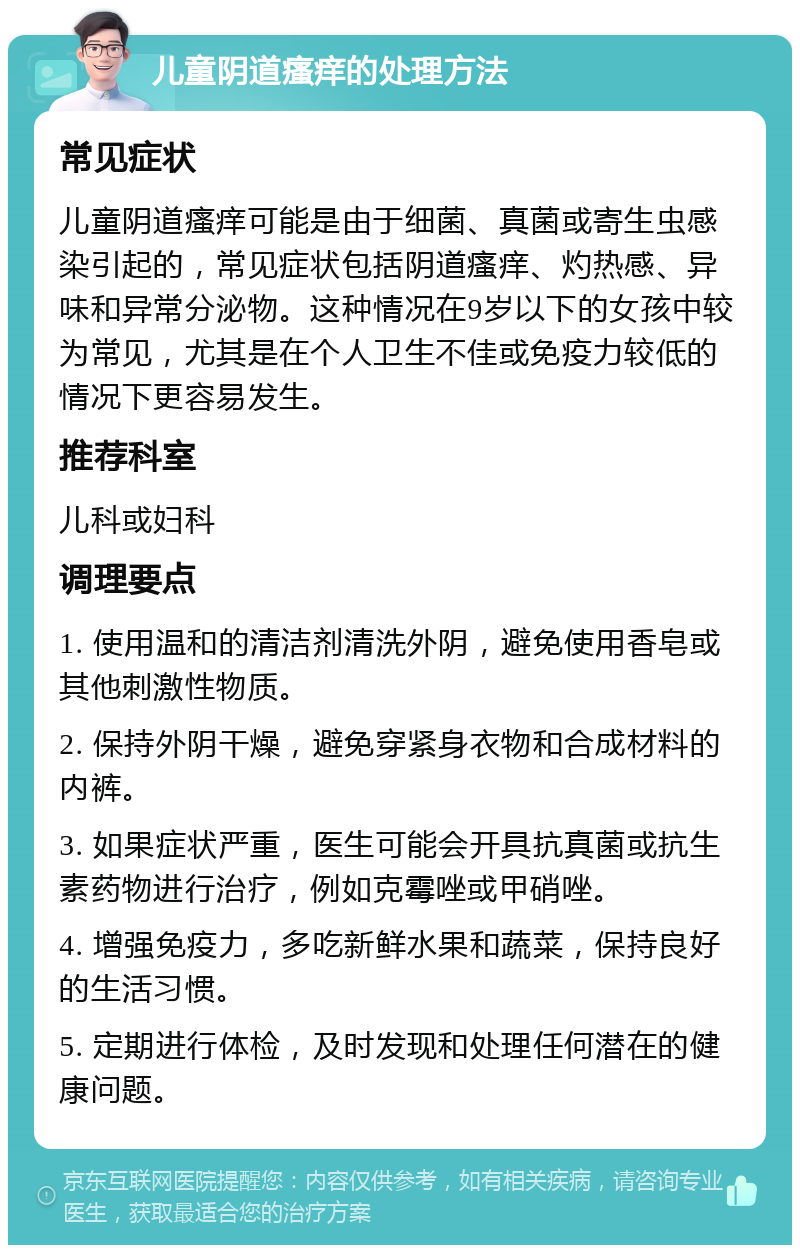 儿童阴道瘙痒的处理方法 常见症状 儿童阴道瘙痒可能是由于细菌、真菌或寄生虫感染引起的，常见症状包括阴道瘙痒、灼热感、异味和异常分泌物。这种情况在9岁以下的女孩中较为常见，尤其是在个人卫生不佳或免疫力较低的情况下更容易发生。 推荐科室 儿科或妇科 调理要点 1. 使用温和的清洁剂清洗外阴，避免使用香皂或其他刺激性物质。 2. 保持外阴干燥，避免穿紧身衣物和合成材料的内裤。 3. 如果症状严重，医生可能会开具抗真菌或抗生素药物进行治疗，例如克霉唑或甲硝唑。 4. 增强免疫力，多吃新鲜水果和蔬菜，保持良好的生活习惯。 5. 定期进行体检，及时发现和处理任何潜在的健康问题。