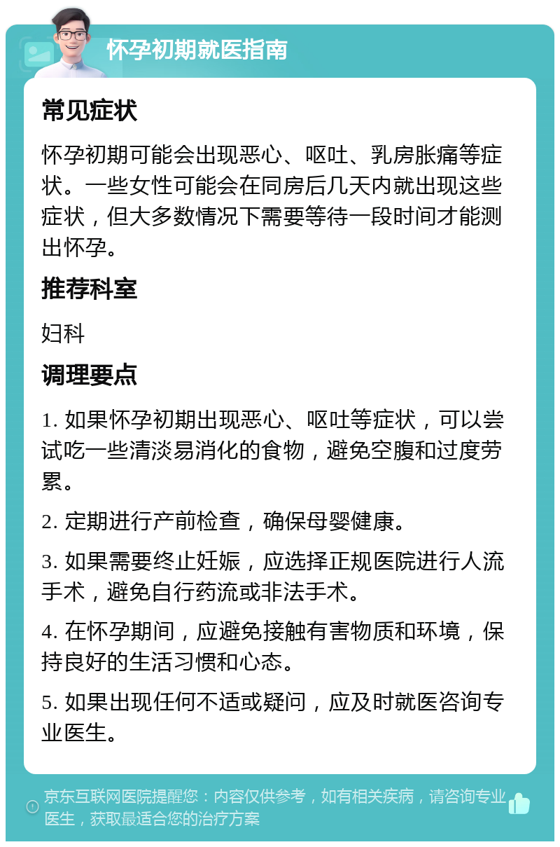 怀孕初期就医指南 常见症状 怀孕初期可能会出现恶心、呕吐、乳房胀痛等症状。一些女性可能会在同房后几天内就出现这些症状，但大多数情况下需要等待一段时间才能测出怀孕。 推荐科室 妇科 调理要点 1. 如果怀孕初期出现恶心、呕吐等症状，可以尝试吃一些清淡易消化的食物，避免空腹和过度劳累。 2. 定期进行产前检查，确保母婴健康。 3. 如果需要终止妊娠，应选择正规医院进行人流手术，避免自行药流或非法手术。 4. 在怀孕期间，应避免接触有害物质和环境，保持良好的生活习惯和心态。 5. 如果出现任何不适或疑问，应及时就医咨询专业医生。