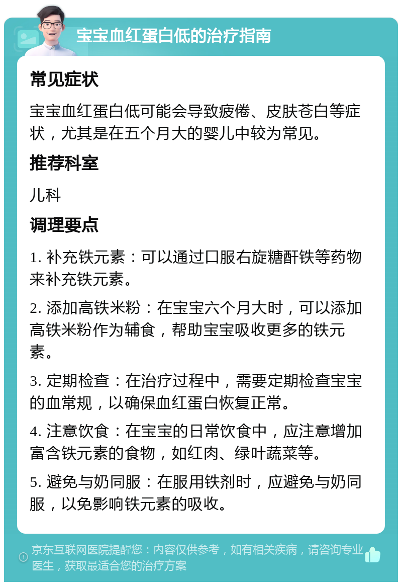 宝宝血红蛋白低的治疗指南 常见症状 宝宝血红蛋白低可能会导致疲倦、皮肤苍白等症状，尤其是在五个月大的婴儿中较为常见。 推荐科室 儿科 调理要点 1. 补充铁元素：可以通过口服右旋糖酐铁等药物来补充铁元素。 2. 添加高铁米粉：在宝宝六个月大时，可以添加高铁米粉作为辅食，帮助宝宝吸收更多的铁元素。 3. 定期检查：在治疗过程中，需要定期检查宝宝的血常规，以确保血红蛋白恢复正常。 4. 注意饮食：在宝宝的日常饮食中，应注意增加富含铁元素的食物，如红肉、绿叶蔬菜等。 5. 避免与奶同服：在服用铁剂时，应避免与奶同服，以免影响铁元素的吸收。