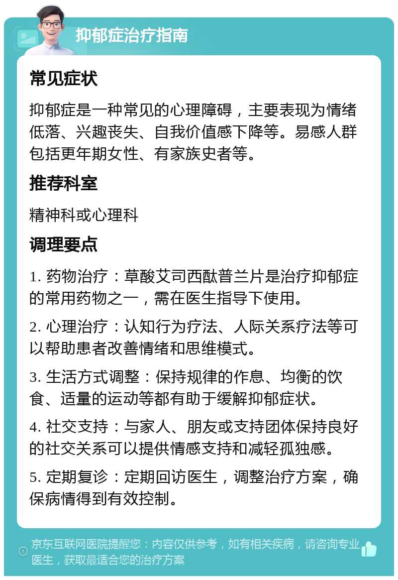 抑郁症治疗指南 常见症状 抑郁症是一种常见的心理障碍，主要表现为情绪低落、兴趣丧失、自我价值感下降等。易感人群包括更年期女性、有家族史者等。 推荐科室 精神科或心理科 调理要点 1. 药物治疗：草酸艾司西酞普兰片是治疗抑郁症的常用药物之一，需在医生指导下使用。 2. 心理治疗：认知行为疗法、人际关系疗法等可以帮助患者改善情绪和思维模式。 3. 生活方式调整：保持规律的作息、均衡的饮食、适量的运动等都有助于缓解抑郁症状。 4. 社交支持：与家人、朋友或支持团体保持良好的社交关系可以提供情感支持和减轻孤独感。 5. 定期复诊：定期回访医生，调整治疗方案，确保病情得到有效控制。